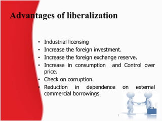 Advantages of liberalization 
• Industrial licensing 
• Increase the foreign investment. 
• Increase the foreign exchange reserve. 
• Increase in consumption and Control over 
price. 
• Check on corruption. 
• Reduction in dependence on external 
commercial borrowings 
7 
 