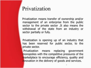 Privatization 
Privatization means transfer of ownership and/or 
management of an enterprise from the public 
sector to the private sector .It also means the 
withdrawal of the state from an industry or 
sector partially or fully. 
Privatization is opening up of an industry that 
has been reserved for public sector, to the 
private sector. 
Privatization means replacing government 
monopolies with the competitive pressures of the 
marketplace to encourage efficiency, quality and 
innovation in the delivery of goods and services. 
9 
 