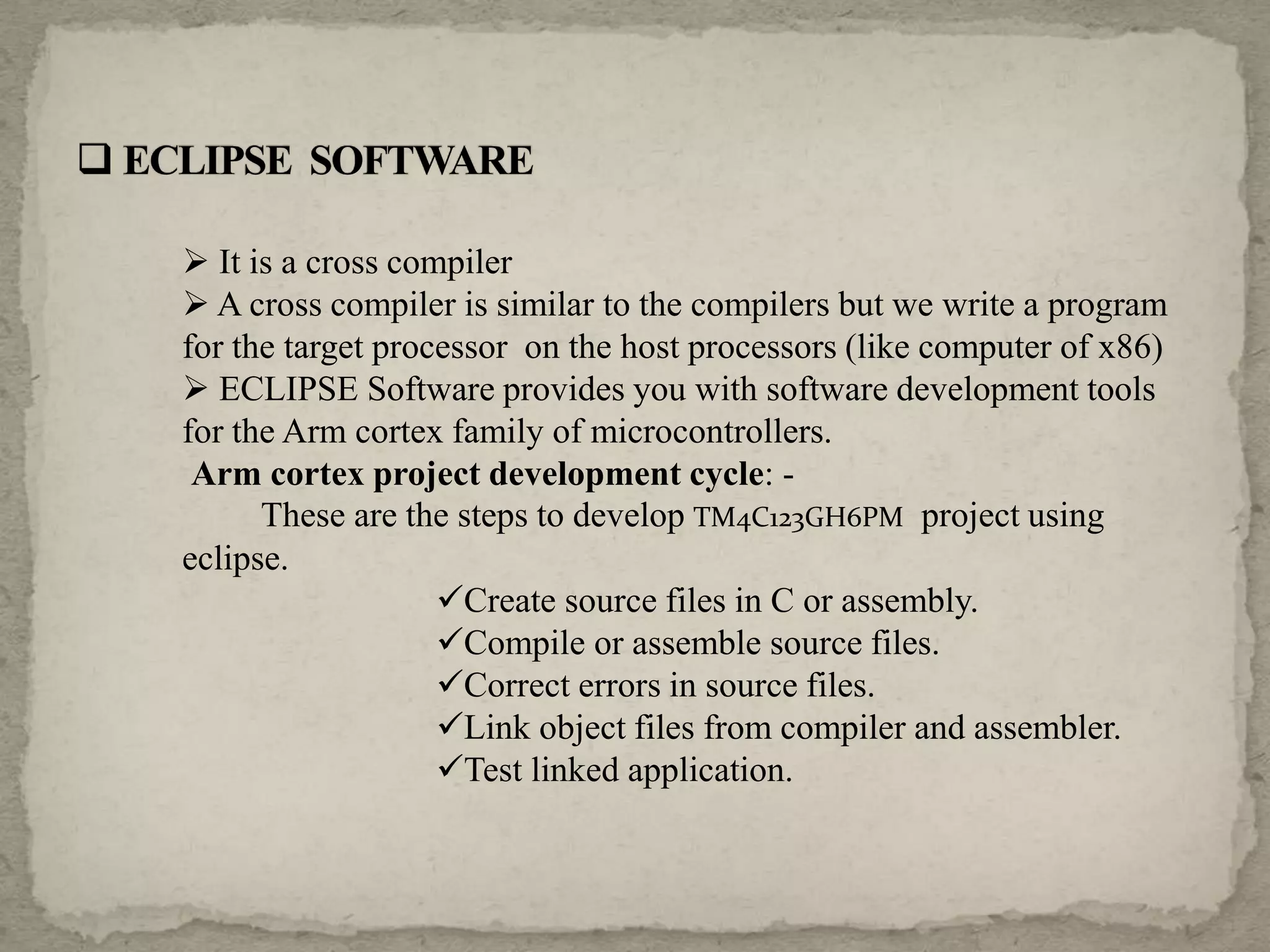  It is a cross compiler
 A cross compiler is similar to the compilers but we write a program
for the target processor on the host processors (like computer of x86)
 ECLIPSE Software provides you with software development tools
for the Arm cortex family of microcontrollers.
Arm cortex project development cycle: -
These are the steps to develop TM4C123GH6PM project using
eclipse.
Create source files in C or assembly.
Compile or assemble source files.
Correct errors in source files.
Link object files from compiler and assembler.
Test linked application.
 