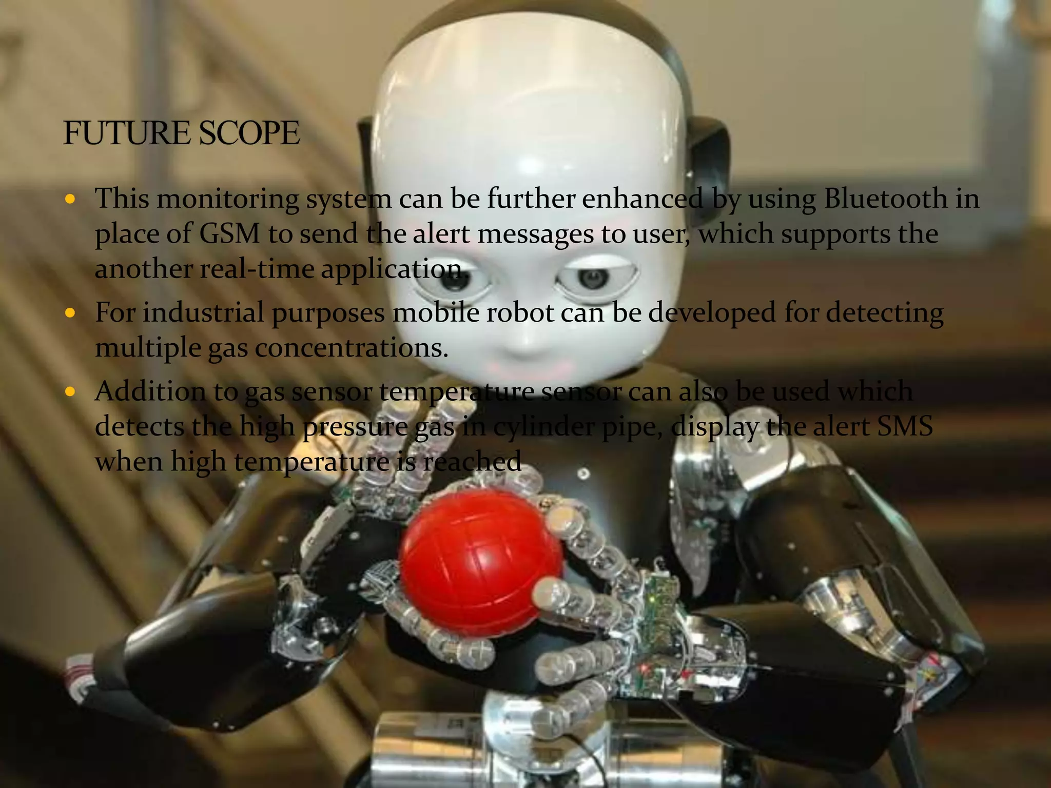  This monitoring system can be further enhanced by using Bluetooth in
place of GSM to send the alert messages to user, which supports the
another real-time application.
 For industrial purposes mobile robot can be developed for detecting
multiple gas concentrations.
 Addition to gas sensor temperature sensor can also be used which
detects the high pressure gas in cylinder pipe, display the alert SMS
when high temperature is reached
 