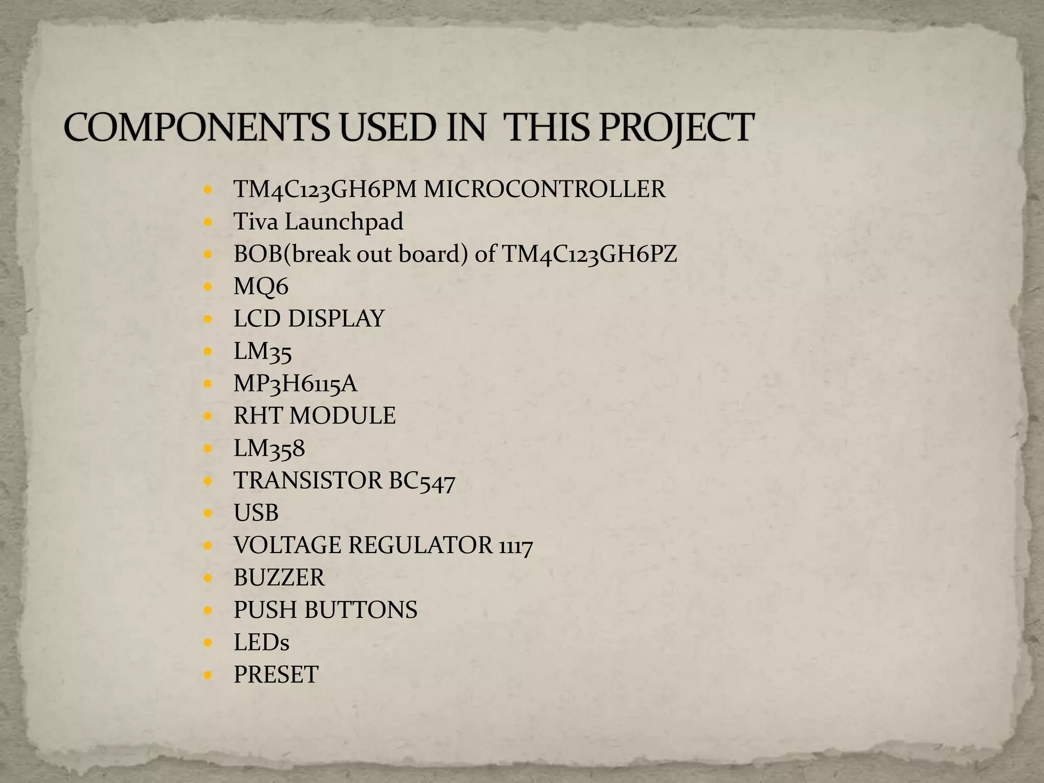  TM4C123GH6PM MICROCONTROLLER
 Tiva Launchpad
 BOB(break out board) of TM4C123GH6PZ
 MQ6
 LCD DISPLAY
 LM35
 MP3H6115A
 RHT MODULE
 LM358
 TRANSISTOR BC547
 USB
 VOLTAGE REGULATOR 1117
 BUZZER
 PUSH BUTTONS
 LEDs
 PRESET
 