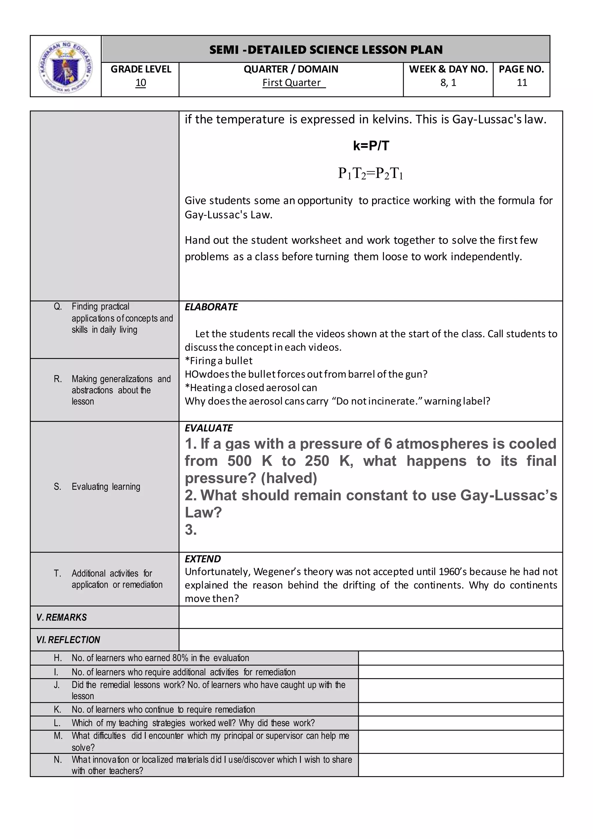 SEMI -DETAILED SCIENCE LESSON PLAN
GRADE LEVEL
10
QUARTER / DOMAIN
First Quarter
WEEK & DAY NO.
8, 1
PAGE NO.
11
if the temperature is expressed in kelvins. This is Gay-Lussac's law.
k=P/T
P1T2=P2T1
Give students some an opportunity to practice working with the formula for
Gay-Lussac's Law.
Hand out the student worksheet and work together to solve the first few
problems as a class before turning them loose to work independently.
Q. Finding practical
applications of concepts and
skills in daily living
ELABORATE
Let the students recall the videos shown at the start of the class. Call students to
discussthe conceptineach videos.
*Firinga bullet
HOwdoesthe bulletforcesoutfrombarrel of the gun?
*Heatinga closedaerosol can
Why doesthe aerosol canscarry “Do notincinerate.”warninglabel?
R. Making generalizations and
abstractions about the
lesson
S. Evaluating learning
EVALUATE
1. If a gas with a pressure of 6 atmospheres is cooled
from 500 K to 250 K, what happens to its final
pressure? (halved)
2. What should remain constant to use Gay-Lussac’s
Law?
3.
T. Additional activities for
application or remediation
EXTEND
Unfortunately, Wegener’s theory was not accepted until 1960’s because he had not
explained the reason behind the drifting of the continents. Why do continents
move then?
V. REMARKS
VI. REFLECTION
H. No. of learners who earned 80% in the evaluation
I. No. of learners who require additional activities for remediation
J. Did the remedial lessons work? No. of learners who have caught up with the
lesson
K. No. of learners who continue to require remediation
L. Which of my teaching strategies worked well? Why did these work?
M. What difficulties did I encounter which my principal or supervisor can help me
solve?
N. What innovation or localized materials did I use/discover which I wish to share
with other teachers?
 