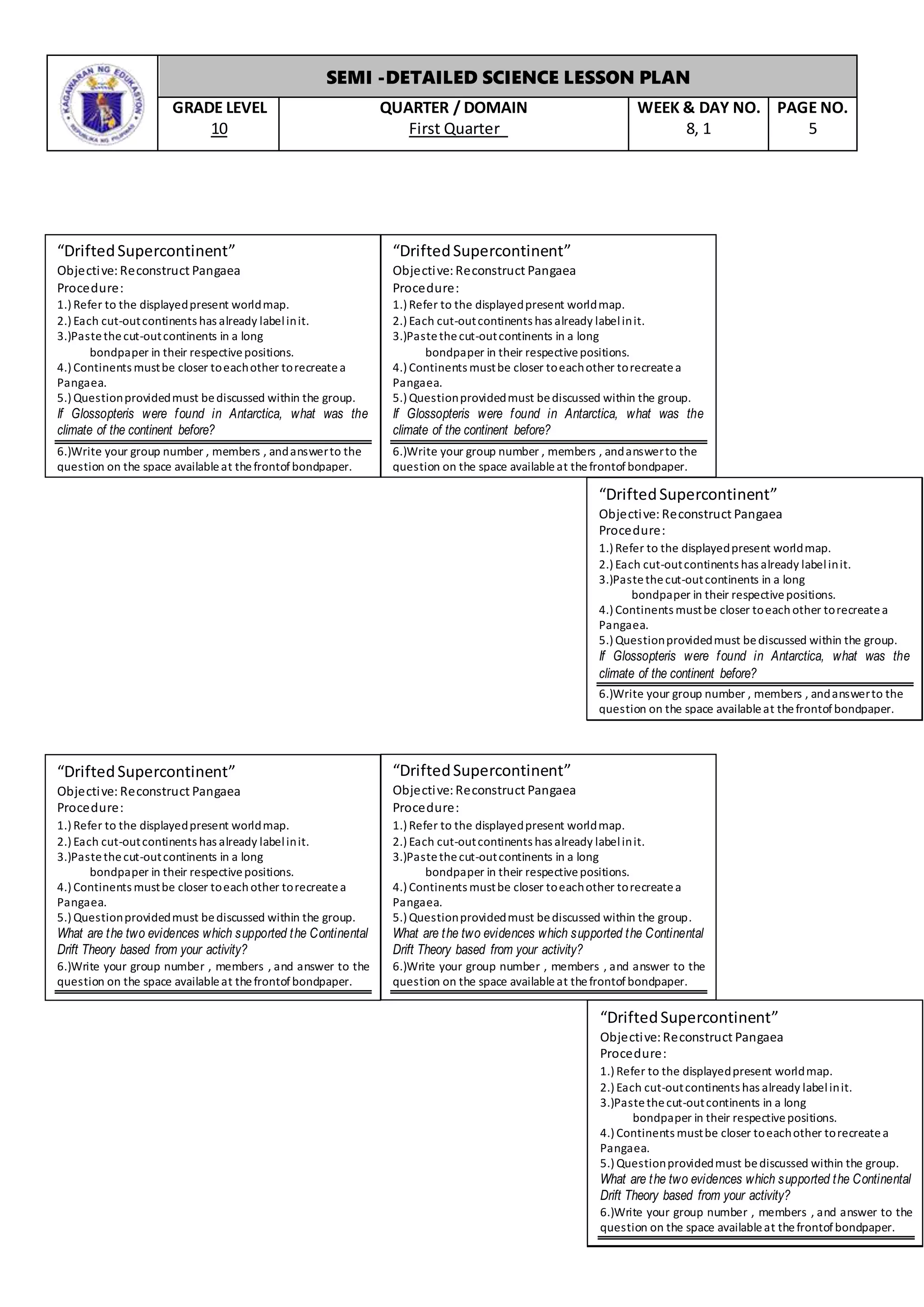SEMI -DETAILED SCIENCE LESSON PLAN
GRADE LEVEL
10
QUARTER / DOMAIN
First Quarter
WEEK & DAY NO.
8, 1
PAGE NO.
5
“DriftedSupercontinent”
Objective: Reconstruct Pangaea
Procedure:
1.) Refer to the displayedpresent worldmap.
2.) Each cut-outcontinents has already labelinit.
3.)Pastethecut-outcontinents in a long
bondpaper in their respectivepositions.
4.) Continents mustbe closer toeachother torecreatea
Pangaea.
5.) Questionprovidedmust bediscussed within the group.
If Glossopteris were found in Antarctica, what was the
climate of the continent before?
6.)Write your group number , members , andanswerto the
question on the space availableat thefrontofbondpaper.
“DriftedSupercontinent”
Objective: Reconstruct Pangaea
Procedure:
1.) Refer to the displayedpresent worldmap.
2.) Each cut-outcontinents has already labelinit.
3.)Pastethecut-outcontinents in a long
bondpaper in their respectivepositions.
4.) Continents mustbe closer toeachother torecreatea
Pangaea.
5.) Questionprovidedmust bediscussed within the group.
If Glossopteris were found in Antarctica, what was the
climate of the continent before?
6.)Write your group number , members , andanswerto the
question on the space availableat thefrontofbondpaper.
“DriftedSupercontinent”
Objective: Reconstruct Pangaea
Procedure:
1.) Refer to the displayedpresent worldmap.
2.) Each cut-outcontinents has already labelinit.
3.)Pastethecut-outcontinents in a long
bondpaper in their respectivepositions.
4.) Continents mustbe closer toeachother torecreatea
Pangaea.
5.) Questionprovidedmust bediscussed within the group.
If Glossopteris were found in Antarctica, what was the
climate of the continent before?
6.)Write your group number , members , andanswerto the
question on the space availableat thefrontofbondpaper.
“DriftedSupercontinent”
Objective: Reconstruct Pangaea
Procedure:
1.) Refer to the displayedpresent worldmap.
2.) Each cut-outcontinents has already labelinit.
3.)Pastethecut-outcontinents in a long
bondpaper in their respectivepositions.
4.) Continents mustbe closer toeachother torecreatea
Pangaea.
5.) Questionprovidedmust bediscussed within the group.
If Glossopteris were found in Antarctica, what was the
climate of the continent before?
6.)Write your group number , members , andanswerto the
question on the space availableat thefrontofbondpaper.
“DriftedSupercontinent”
Objective: Reconstruct Pangaea
Procedure:
1.) Refer to the displayedpresent worldmap.
2.) Each cut-outcontinents has already labelinit.
3.)Pastethecut-outcontinents in a long
bondpaper in their respectivepositions.
4.) Continents mustbe closer toeachother torecreatea
Pangaea.
5.) Questionprovidedmust bediscussed within the group.
What are the two evidences which supported the Continental
Drift Theory based from your activity?
6.)Write your group number , members , and answer to the
question on the space availableat thefrontofbondpaper.
“DriftedSupercontinent”
Objective: Reconstruct Pangaea
Procedure:
1.) Refer to the displayedpresent worldmap.
2.) Each cut-outcontinents has already labelinit.
3.)Pastethecut-outcontinents in a long
bondpaper in their respectivepositions.
4.) Continents mustbe closer toeachother torecreatea
Pangaea.
5.) Questionprovidedmust bediscussed within the group.
What are the two evidences which supported the Continental
Drift Theory based from your activity?
6.)Write your group number , members , and answer to the
question on the space availableat thefrontofbondpaper.
“DriftedSupercontinent”
Objective: Reconstruct Pangaea
Procedure:
1.) Refer to the displayedpresent worldmap.
2.) Each cut-outcontinents has already labelinit.
3.)Pastethecut-outcontinents in a long
bondpaper in their respectivepositions.
4.) Continents mustbe closer toeachother torecreatea
Pangaea.
5.) Questionprovidedmust bediscussed within the group.
What are the two evidences which supported the Continental
Drift Theory based from your activity?
6.)Write your group number , members , and answer to the
question on the space availableat thefrontofbondpaper.
“DriftedSupercontinent”
Objective: Reconstruct Pangaea
Procedure:
1.) Refer to the displayedpresent worldmap.
2.) Each cut-outcontinents has already labelinit.
3.)Pastethecut-outcontinents in a long
bondpaper in their respectivepositions.
4.) Continents mustbe closer toeachother torecreatea
Pangaea.
5.) Questionprovidedmust bediscussed within the group.
What are the two evidences which supported the Continental
Drift Theory based from your activity?
6.)Write your group number , members , and answer to the
question on the space availableat thefrontofbondpaper.
 