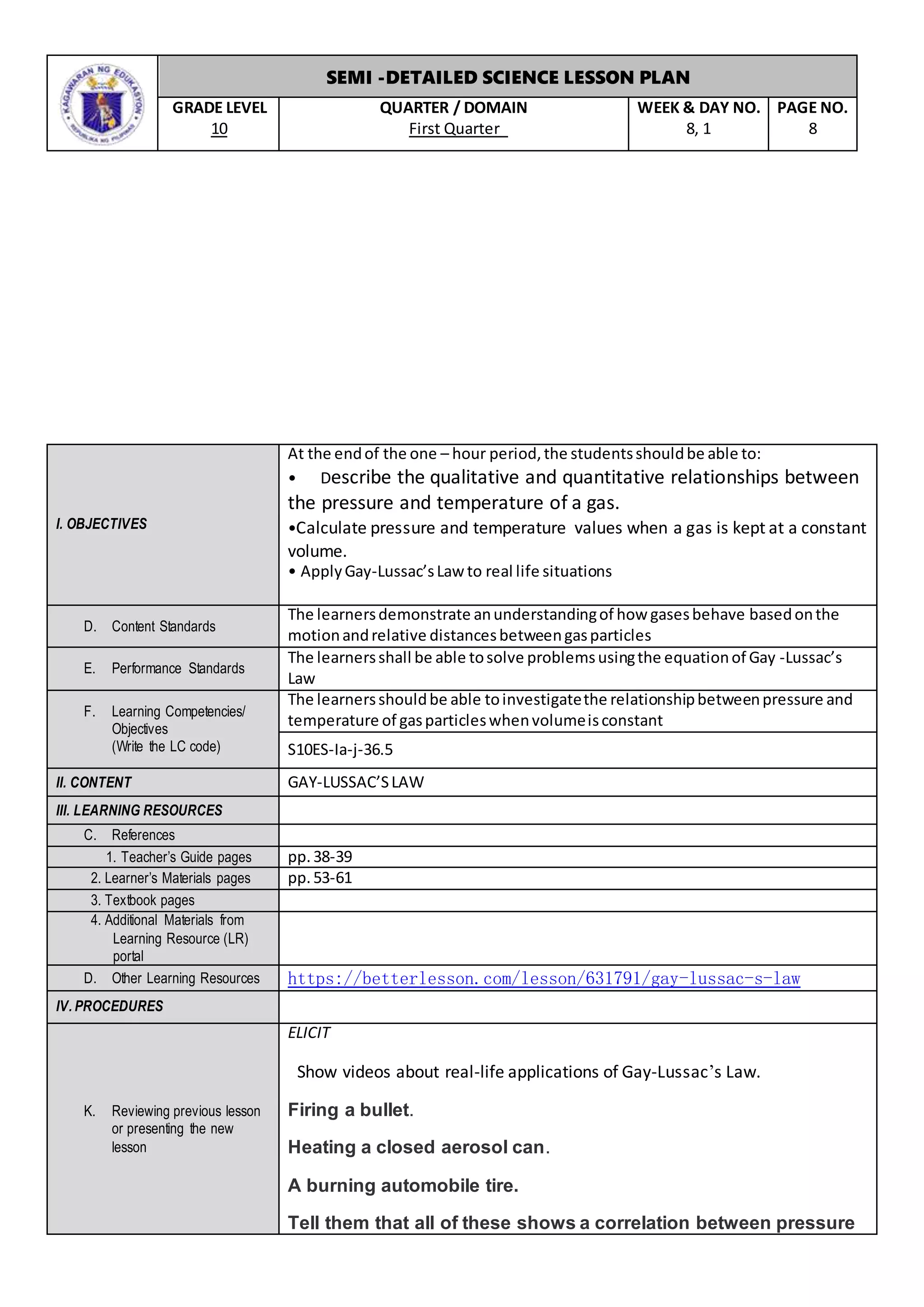 SEMI -DETAILED SCIENCE LESSON PLAN
GRADE LEVEL
10
QUARTER / DOMAIN
First Quarter
WEEK & DAY NO.
8, 1
PAGE NO.
8
I. OBJECTIVES
At the endof the one – hour period,the studentsshouldbe able to:
• Describe the qualitative and quantitative relationships between
the pressure and temperature of a gas.
•Calculate pressure and temperature values when a gas is kept at a constant
volume.
• ApplyGay-Lussac’sLaw to real life situations
D. Content Standards
The learnersdemonstrate anunderstandingof how gasesbehave basedonthe
motionandrelative distancesbetweengasparticles
E. Performance Standards
The learnersshall be able tosolve problemsusingthe equationof Gay -Lussac’s
Law
F. Learning Competencies/
Objectives
(Write the LC code)
The learnersshouldbe able toinvestigatethe relationshipbetweenpressure and
temperature of gasparticleswhenvolumeisconstant
S10ES-Ia-j-36.5
II. CONTENT GAY-LUSSAC’SLAW
III. LEARNING RESOURCES
C. References
1. Teacher’s Guide pages pp.38-39
2. Learner’s Materials pages pp.53-61
3. Textbook pages
4. Additional Materials from
Learning Resource (LR)
portal
D. Other Learning Resources https://betterlesson.com/lesson/631791/gay-lussac-s-law
IV. PROCEDURES
K. Reviewing previous lesson
or presenting the new
lesson
ELICIT
Show videos about real-life applications of Gay-Lussac’s Law.
Firing a bullet.
Heating a closed aerosol can.
A burning automobile tire.
Tell them that all of these shows a correlation between pressure
 