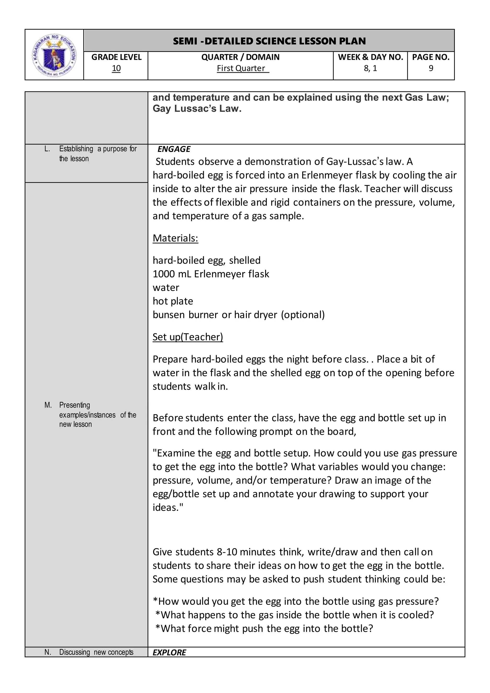 SEMI -DETAILED SCIENCE LESSON PLAN
GRADE LEVEL
10
QUARTER / DOMAIN
First Quarter
WEEK & DAY NO.
8, 1
PAGE NO.
9
and temperature and can be explained using the next Gas Law;
Gay Lussac’s Law.
L. Establishing a purpose for
the lesson
ENGAGE
Students observe a demonstration of Gay-Lussac’s law. A
hard-boiled egg is forced into an Erlenmeyer flask by cooling the air
inside to alter the air pressure inside the flask. Teacher will discuss
the effects of flexible and rigid containers on the pressure, volume,
and temperature of a gas sample.
Materials:
 hard-boiled egg, shelled
 1000 mL Erlenmeyer flask
 water
 hot plate
 bunsen burner or hair dryer (optional)
Set up(Teacher)
Prepare hard-boiled eggs the night before class. . Place a bit of
water in the flask and the shelled egg on top of the opening before
students walk in.
Before students enter the class, have the egg and bottle set up in
front and the following prompt on the board,
"Examine the egg and bottle setup. How could you use gas pressure
to get the egg into the bottle? What variables would you change:
pressure, volume, and/or temperature? Draw an image of the
egg/bottle set up and annotate your drawing to support your
ideas."
Give students 8-10 minutes think, write/draw and then call on
students to share their ideas on how to get the egg in the bottle.
Some questions may be asked to push student thinking could be:
*How would you get the egg into the bottle using gas pressure?
* *What happens to the gas inside the bottle when it is cooled?
* *What force might push the egg into the bottle?
M. Presenting
examples/instances of the
new lesson
N. Discussing new concepts EXPLORE
 
