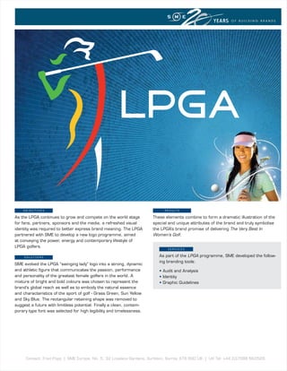 YEARS    OF BUILDING BRANDS




    OBJECTIVEs                                                             R E s u lT s

As the LPGA continues to grow and compete on the world stage          These elements combine to form a dramatic illustration of the
for fans, partners, sponsors and the media, a refreshed visual        special and unique attributes of the brand and truly symbolise
identity was required to better express brand meaning. The LPGA       the LPGA’s brand promise of delivering The Very Best In
partnered with SME to develop a new logo programme, aimed             Women’s Golf.
at conveying the power, energy and contemporary lifestyle of
LPGA golfers.
                                                                             sERVICEs

    sOluTIOns                                                            As part of the LPGA programme, SME developed the follow-
                                                                         ing branding tools:
SME evolved the LPGA “swinging lady” logo into a strong, dynamic
and athletic figure that communicates the passion, performance           • Audit and Analysis
and personality of the greatest female golfers in the world. A           • Identity
mixture of bright and bold colours was chosen to represent the           • Graphic Guidelines
brand’s global reach as well as to embody the natural essence
and characteristics of the sport of golf - Grass Green, Sun Yellow
and Sky Blue. The rectangular retaining shape was removed to
suggest a future with limitless potential. Finally a clean, contem-
porary type font was selected for high legibility and timelessness.




     Contact: Fred Popp | SME Europe, No. 5, 32 Lovelace Gardens, Surbiton, Surrey, KT6 6SD UK | UK Tel: +44 (0)7588 663528
 