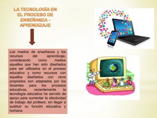 Los medios de enseñanza y los
recursos del aprendizaje,
considerando como medios
aquellos que han sido diseñados
para ser utilizados en el proceso
educativo y como recursos con
aquellos diseñados con otros
propósitos son adaptados por los
docentes para los procesos
educativos, recientemente la
tecnología educativa ha servido de
apoyo para aumentar la efectividad
de trabajo del profesor, sin llegar a
sustituir su función educativa y
humana.
 