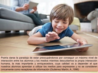 Podría darse la paradoja de estar preocupándonos por conseguir un máximo nivel de
interacción entre los alumnos y los medios mientras descuidamos la propia interacción
humana, la mas importante y enriquecedora, cuya calidad va a depender el que
nuestros alumnos aprendan a utilizar los medios para expresarse y no se consideren
únicamente como receptores de información (Gutiérrez Martín, A.,1996)
 