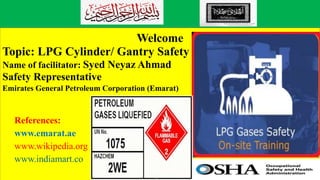 Welcome
Topic: LPG Cylinder/ Gantry Safety
Name of facilitator: Syed Neyaz Ahmad
Safety Representative
Emirates General Petroleum Corporation (Emarat)
References:
www.emarat.ae
www.wikipedia.org
www.indiamart.co
 
