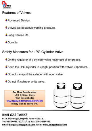 FFFFeeeeaaaattttuuuurrrreeeessss ooooffff VVVVaaaallllvvvveeeessss 
Advanced Design. 
Valves tested above working pressure. 
Long Service life. 
Durable. 
SSSSaaaaffffeeeettttyyyy MMMMeeeeaaaassssuuuurrrreeeessss ffffoooorrrr LLLLPPPPGGGG CCCCyyyylllliiiinnnnddddeeeerrrr VVVVaaaallllvvvveeee 
On the regulator of a cylinder valve never use oil or grease. 
Keep the LPG Cylinder in upright position with valves uppermost. 
Do not transport the cylinder with open valve. 
Do not lift cylinder by its valve. 
For More Details about 
LPG Cylinder Valve 
Visit this website: 
www.lpgcylindermanufacturer.com 
Kindly click to above link. 
BNH GAS TANKS 
B-23, Mayanagri, Dapodi, Pune- 411012 . 
Tel: 020-30686720 / 21/ 22 Fax: 020-30686723 
Email: bnhgastanks@gmail.com Web : www.bnhgastanks.com 
