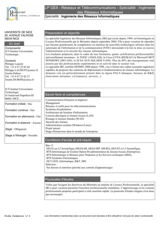 LP GEII - Réseaux et Télécommunications - Spécialité : Ingénierie
des Réseaux Informatiques
Spécialité : Ingénierie des Réseaux Informatiques
UNIVERSITE DE NICE
28, AVENUE VALROSE
06034 NICE
Présentation et objectifs
La spécialité Ingénierie des Réseaux Informatiques (IRI) qui existe depuis 1989, est homologuée en
Licence Professionnelle par le Ministère depuis septembre 2004. Elle a pour vocation de répondre
aux besoins grandissants de compétences en matières de nouvelles technologies utilisées dans les
autoroutes de l'information et de la communication (NTIC) nécessitant à la fois la mise en oeuvre,
l'administration et la sécurité des réseaux informatiques.
Les étudiants préparent, dans le cadre de leur formation, quatre certifications professionnelles
universellement reconnues : le TOEIC (ANGLAIS), le Cisco CCNA (RESEAU) le Microsoft MCP
WINDOWS 2003 (OS), le SCSA SUN SOLARIS 9 (OS). Plus de 80% des enseignements sont
assurés par des professionnels expérimentés et en activité dans le secteur visé.
La spécialité IRI, certifiée ISO9001:2000 depuis 1998, vise à former des cadres assistants ingénieurs
capables de proposer des solutions de déploiement et d'administration de réseaux informatiques. Le
domaine visé est particulièrement présent dans la région PACA (banques, bureaux de R&D,
réservation aériennes, e-Commerce, services...)
Savoir-faire et compétences
Communication (française et anglaise)
Management
Réseaux et outils pour les télécommunications
Systèmes d'exploitation
Architecture du Système d'information
Liaisons physiques et réseaux locaux (LAN)
Routage et réseaux étendus (WAN)
Sécurité des réseaux
Administration système (Windows/Linux)
Projet tuteuré
Stage d'Immersion dans le monde de l'entreprise
Conditions d'accès et pré-requis
Bac+2 :
DEUG ou L2 Scientifique (MIAS-MI, MIAS-MP, SM-PE), DEUST et L3 Scientifique,
BTS Informatique de Gestion Option B (administrateur de réseaux locaux d'entreprise),
BTS Informatique et Réseaux pour l'Industrie et les Services techniques (IRIS),
BTS Systèmes Electroniques,
DUT GEII, Informatique, R&T, SRC
Sélection :
Sur dossier et entretien (priorité aux contrats d'apprentissage)
Poursuites d'études
Telles que l'exigent les directives du Ministère en matière de Licence Professionnelle, la spécialité
IRI a pour vocation première l'insertion professionnelle immédiate. L'apprentissage et les contrats
professionnels proposés participent à cette insertion rapide. La poursuite d'études longues n'est donc
pas encouragée.
En bref
Composante
IUT-Institut Universitaire
Technologie
Contacts
Philippe Laurent
Tél. +33 4 97 25 82 68
Philippe.LAURENT@unice.fr
Josette Dubois
Tél. +33 4 97 25 82 27
Josette.DUBOIS@unice.fr
IUT-Institut Universitaire
Technologie
41 boulevard Napoléon III
06041 NICE
Formation initiale : Oui
Formation continue : Oui
Formation en alternance : Oui
Formation à distance : Aucune
Stage : Obligatoire
Stage à l'étranger : Possible
Fiche formation 1/ 2 Les informations mentionnées dans ce document sont données à titre indicatif et n'ont pas de valeur contractuelle
 