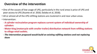 Overview of the intervention
• One of the causes of low usage of LPG, particularly in the rural areas is price of LPG and
poor access to LPG (Asante et al. 2018, Dalaba et al, 2018).
• All or almost all of the LPG refilling stations are clustered in and near urban areas.
• Intervention:
- A cylinder recirculation program replaces current system of individual ownership of
cylinders
- Motor-king (motorcycle with smaller trailer) distribution network from refilling stations
to village retail outlets.
- The intervention proposed would build on existing refilling stations and not replacing
them
 