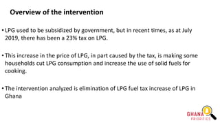 Overview of the intervention
• LPG used to be subsidized by government, but in recent times, as at July
2019, there has been a 23% tax on LPG.
• This increase in the price of LPG, in part caused by the tax, is making some
households cut LPG consumption and increase the use of solid fuels for
cooking.
• The intervention analyzed is elimination of LPG fuel tax increase of LPG in
Ghana
 