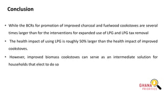 Conclusion
• While the BCRs for promotion of improved charcoal and fuelwood cookstoves are several
times larger than for the interventions for expanded use of LPG and LPG tax removal
• The health impact of using LPG is roughly 50% larger than the health impact of improved
cookstoves.
• However, improved biomass cookstoves can serve as an intermediate solution for
households that elect to do so
 