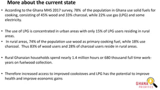More about the current state
• According to the Ghana MHS 2017 survey, 78% of the population in Ghana use solid fuels for
cooking, consisting of 45% wood and 33% charcoal, while 22% use gas (LPG) and some
electricity.
• The use of LPG is concentrated in urban areas with only 15% of LPG users residing in rural
areas.
• In rural areas, 74% of the population use wood as primary cooking fuel, while 18% use
charcoal. Thus 83% of wood users and 28% of charcoal users reside in rural areas.
• Rural Ghanaian households spend nearly 1.4 million hours or 680 thousand full time work-
years on fuelwood collection.
• Therefore increased access to improved cookstoves and LPG has the potential to improve
health and improve economic gains
 