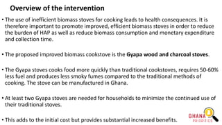 Overview of the intervention
• The use of inefficient biomass stoves for cooking leads to health consequences. It is
therefore important to promote improved, efficient biomass stoves in order to reduce
the burden of HAP as well as reduce biomass consumption and monetary expenditure
and collection time.
• The proposed improved biomass cookstove is the Gyapa wood and charcoal stoves.
• The Gyapa stoves cooks food more quickly than traditional cookstoves, requires 50-60%
less fuel and produces less smoky fumes compared to the traditional methods of
cooking. The stove can be manufactured in Ghana.
• At least two Gyapa stoves are needed for households to minimize the continued use of
their traditional stoves.
• This adds to the initial cost but provides substantial increased benefits.
 