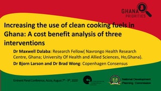 EminentPanelConference,Accra,August7th -9th,2020
Increasing the use of clean cooking fuels in
Ghana: A cost benefit analysis of three
interventions
Dr Maxwell Dalaba: Research Fellow( Navrongo Health Research
Centre, Ghana; University Of Health and Allied Sciences, Ho,Ghana).
Dr Bjorn Larson and Dr Brad Wong: Copenhagen Consensus
 