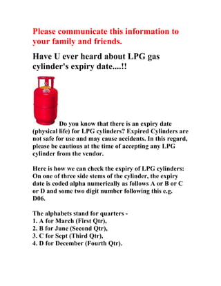 Please communicate this information to
your family and friends.
Have U ever heard about LPG gas
cylinder's expiry date....!!




          Do you know that there is an expiry date
(physical life) for LPG cylinders? Expired Cylinders are
not safe for use and may cause accidents. In this regard,
please be cautious at the time of accepting any LPG
cylinder from the vendor.

Here is how we can check the expiry of LPG cylinders:
On one of three side stems of the cylinder, the expiry
date is coded alpha numerically as follows A or B or C
or D and some two digit number following this e.g.
D06.

The alphabets stand for quarters -
1. A for March (First Qtr),
2. B for June (Second Qtr),
3. C for Sept (Third Qtr),
4. D for December (Fourth Qtr).
 