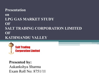 Presentation
on
LPG GAS MARKET STUDY
OF
SALT TRADING CORPORATION LIMITED
OF
KATHMANDU VALLEY
Presented by:
Aakankshya Sharma
Exam Roll No: 8751/11
 