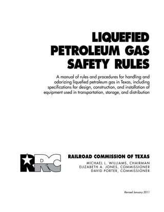 LIQUEFIED
       PETROLEUM GAS
         SAFETY RULES
           A manual of rules and procedures for handling and
         odorizing liquefied petroleum gas in Texas, including
      specifications for design, construction, and installation of
    equipment used in transportation, storage, and distribution



	




                  Railroad Commission of Texas
                                M i c h a e l L . W i l l i am s , C h a i r ma n
                        E l i z a b e t h A . J o n e s , C o mm i s s i o n e r
                                    D Av i d P o r t e r , C o mm i s s i o n e r




                                                            Revised January 2011
 