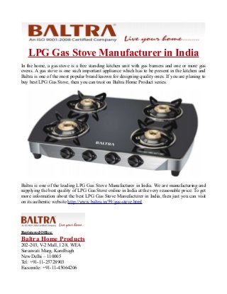 LPG Gas Stove Manufacturer in India
In the home, a gas stove is a free standing kitchen unit with gas burners and one or more gas
ovens. A gas stove is one such important appliance which has to be present in the kitchen and
Baltra is one of the most popular brand known for designing quality ones. If you are planing to
buy best LPG Gas Stove, then you can trust on Baltra Home Product series.
Baltra is one of the leading LPG Gas Stove Manufacturer in India. We are manufacturing and
supplying the best quality of LPG Gas Stove online in India at the very reasonable price. To get
more information about the best LPG Gas Stove Manufacturer in India, then just you can visit
on its authentic website http://www.baltra.in/59/gas-stove.html
Registered Office:
Baltra Home Products
202-203, V-2 Mall, 12/8, WEA
Saraswati Marg, Karolbagh
New Delhi – 110005
Tel: +91-11-25728903
Facsimile: +91-11-45064206
 