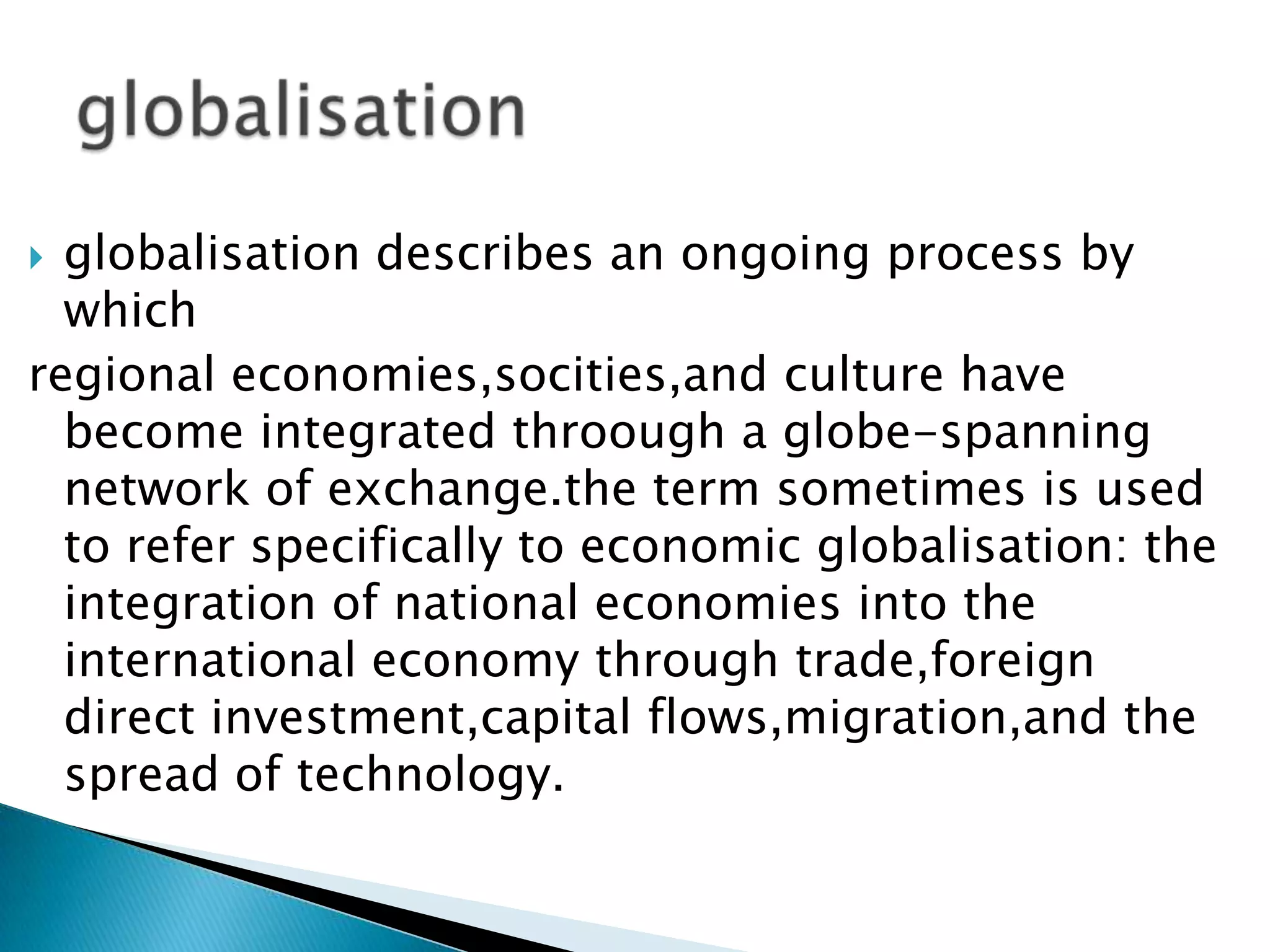  globalisation describes an ongoing process by
  which
regional economies,socities,and culture have
  become integrated throough a globe-spanning
  network of exchange.the term sometimes is used
  to refer specifically to economic globalisation: the
  integration of national economies into the
  international economy through trade,foreign
  direct investment,capital flows,migration,and the
  spread of technology.
 