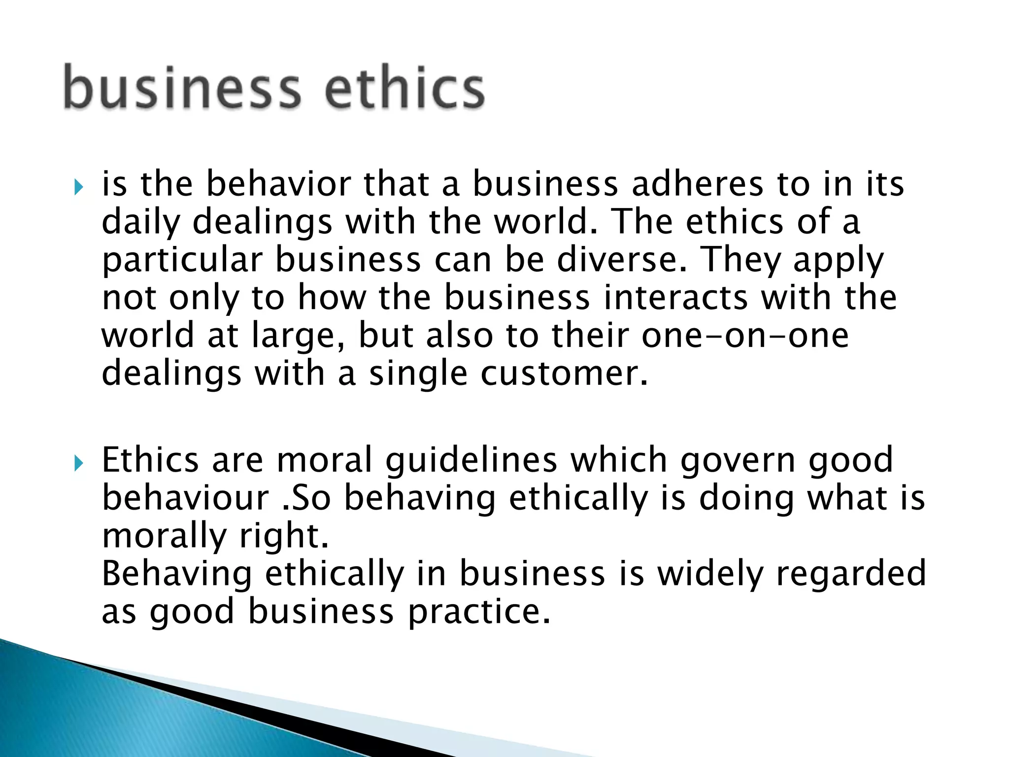    is the behavior that a business adheres to in its
    daily dealings with the world. The ethics of a
    particular business can be diverse. They apply
    not only to how the business interacts with the
    world at large, but also to their one-on-one
    dealings with a single customer.

   Ethics are moral guidelines which govern good
    behaviour .So behaving ethically is doing what is
    morally right.
    Behaving ethically in business is widely regarded
    as good business practice.
 
