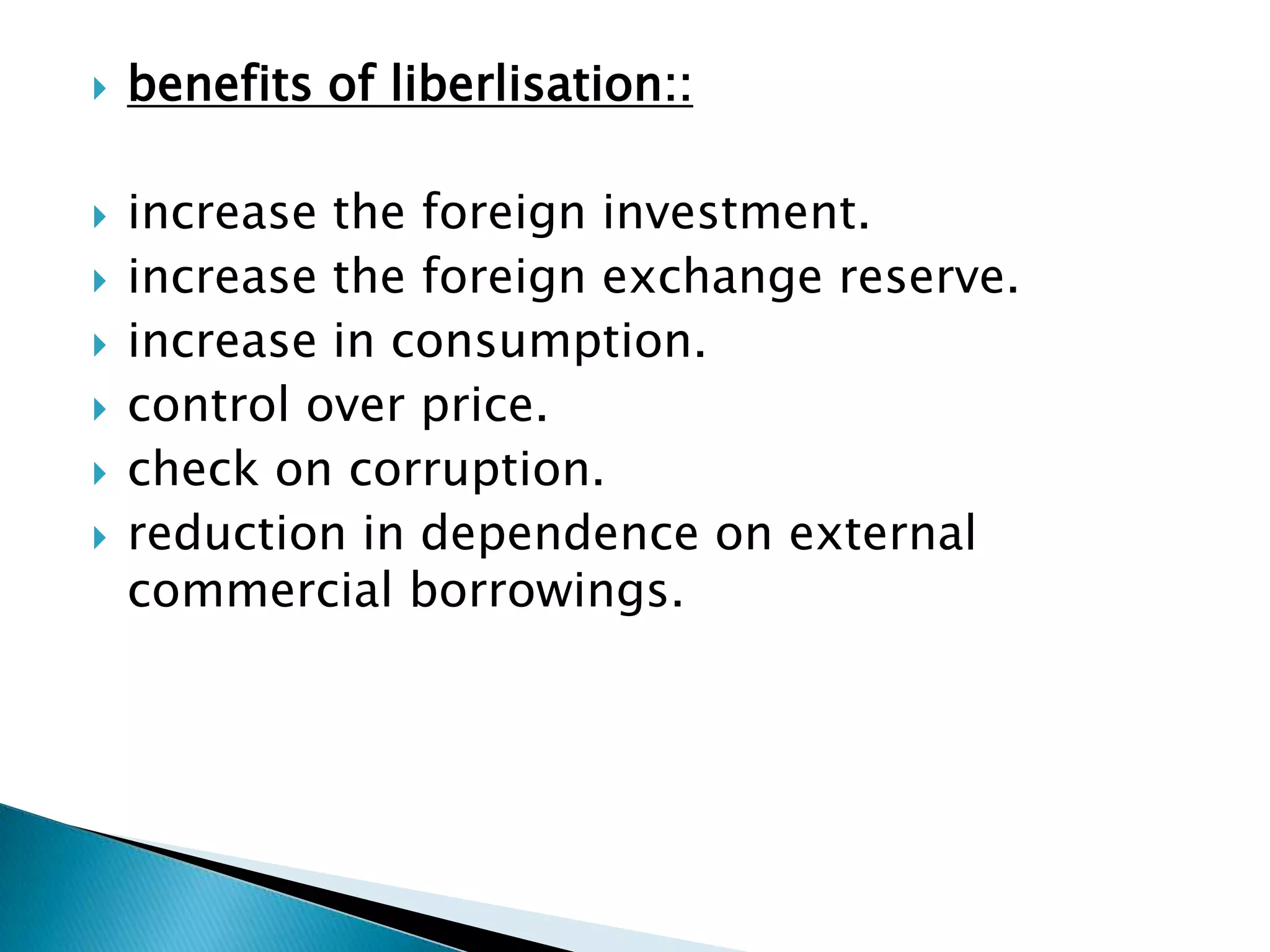    benefits of liberlisation::

   increase the foreign investment.
   increase the foreign exchange reserve.
   increase in consumption.
   control over price.
   check on corruption.
   reduction in dependence on external
    commercial borrowings.
 