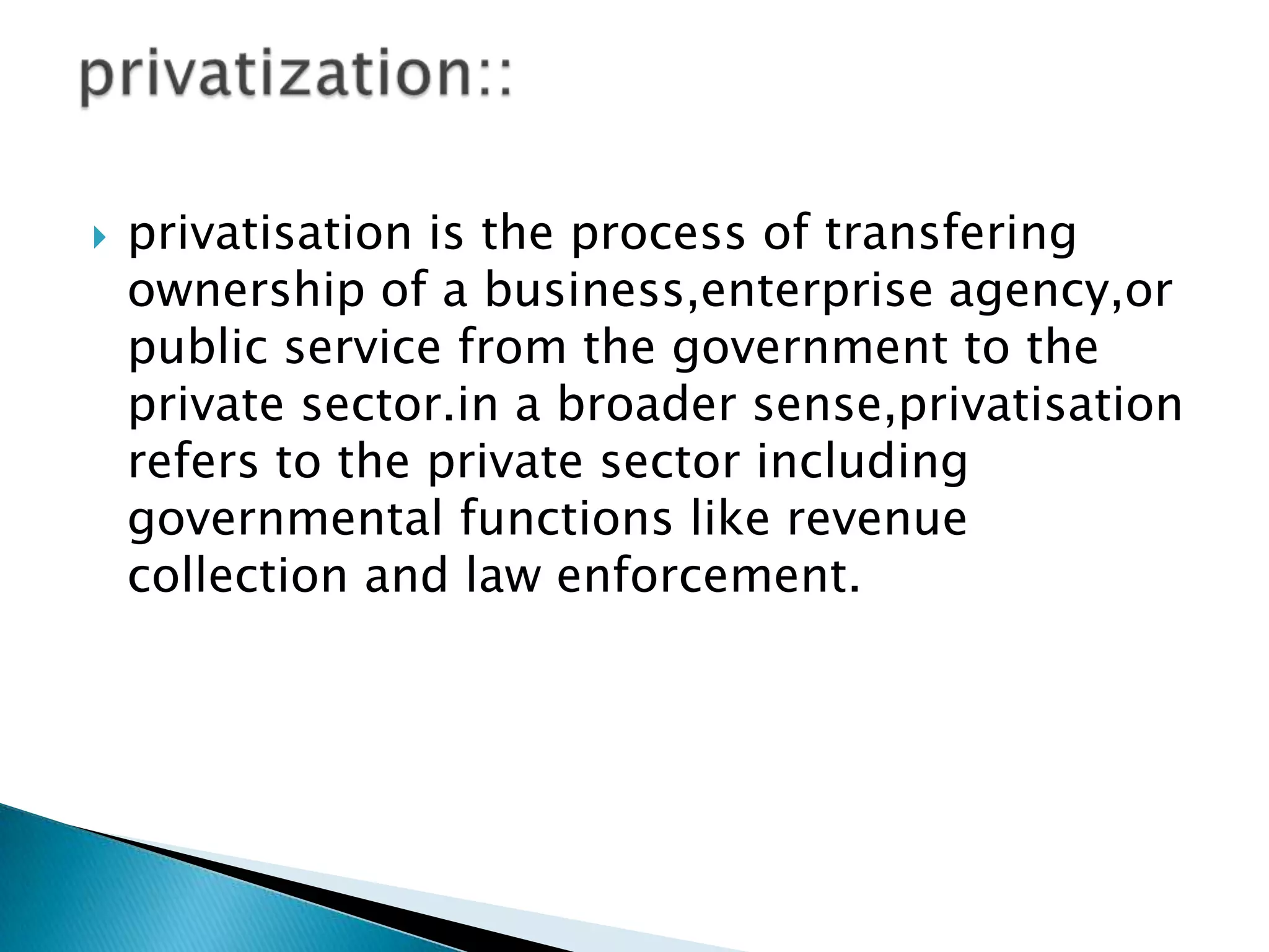    privatisation is the process of transfering
    ownership of a business,enterprise agency,or
    public service from the government to the
    private sector.in a broader sense,privatisation
    refers to the private sector including
    governmental functions like revenue
    collection and law enforcement.
 