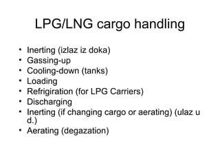LPG/LNG cargo handling
• Inerting (izlaz iz doka)
• Gassing-up
• Cooling-down (tanks)
• Loading
• Refrigiration (for LPG Carriers)
• Discharging
• Inerting (if changing cargo or aerating) (ulaz u
d.)
• Aerating (degazation)
 