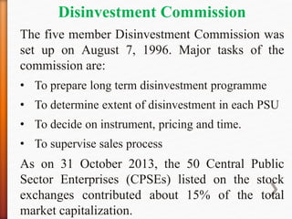 Disinvestment Commission
The five member Disinvestment Commission was
set up on August 7, 1996. Major tasks of the
commission are:
• To prepare long term disinvestment programme
• To determine extent of disinvestment in each PSU
• To decide on instrument, pricing and time.
• To supervise sales process
As on 31 October 2013, the 50 Central Public
Sector Enterprises (CPSEs) listed on the stock
exchanges contributed about 15% of the total
market capitalization.
 