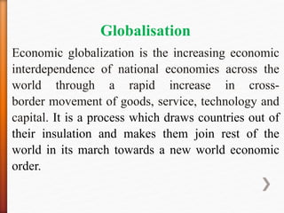 Globalisation
Economic globalization is the increasing economic
interdependence of national economies across the
world through a rapid increase in cross-
border movement of goods, service, technology and
capital. It is a process which draws countries out of
their insulation and makes them join rest of the
world in its march towards a new world economic
order.
 