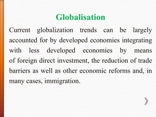 Globalisation
Current globalization trends can be largely
accounted for by developed economies integrating
with less developed economies by means
of foreign direct investment, the reduction of trade
barriers as well as other economic reforms and, in
many cases, immigration.
 
