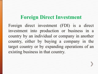 Foreign Direct Investment
Foreign direct investment (FDI) is a direct
investment into production or business in a
country by an individual or company in another
country, either by buying a company in the
target country or by expanding operations of an
existing business in that country.
 