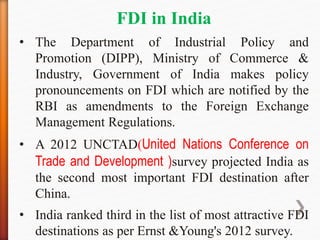 FDI in India
• The Department of Industrial Policy and
Promotion (DIPP), Ministry of Commerce &
Industry, Government of India makes policy
pronouncements on FDI which are notified by the
RBI as amendments to the Foreign Exchange
Management Regulations.
• A 2012 UNCTAD(United Nations Conference on
Trade and Development )survey projected India as
the second most important FDI destination after
China.
• India ranked third in the list of most attractive FDI
destinations as per Ernst &Young's 2012 survey.
 