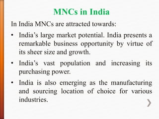 MNCs in India
In India MNCs are attracted towards:
• India’s large market potential. India presents a
remarkable business opportunity by virtue of
its sheer size and growth.
• India’s vast population and increasing its
purchasing power.
• India is also emerging as the manufacturing
and sourcing location of choice for various
industries.
 