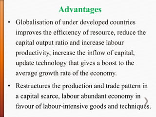 Advantages
• Globalisation of under developed countries
improves the efficiency of resource, reduce the
capital output ratio and increase labour
productivity, increase the inflow of capital,
update technology that gives a boost to the
average growth rate of the economy.
• Restructures the production and trade pattern in
a capital scarce, labour abundant economy in
favour of labour-intensive goods and techniques.
 