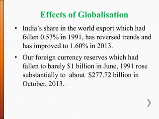 Effects of Globalisation
• India’s share in the world export which had
fallen 0.53% in 1991, has reversed trends and
has improved to 1.60% in 2013.
• Our foreign currency reserves which had
fallen to barely $1 billion in June, 1991 rose
substantially to about $277.72 billion in
October, 2013.
 