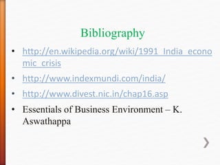 Bibliography
• http://en.wikipedia.org/wiki/1991_India_econo
mic_crisis
• http://www.indexmundi.com/india/
• http://www.divest.nic.in/chap16.asp
• Essentials of Business Environment – K.
Aswathappa
 