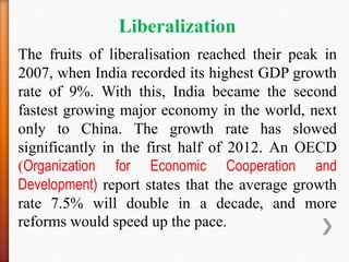 Liberalization
The fruits of liberalisation reached their peak in
2007, when India recorded its highest GDP growth
rate of 9%. With this, India became the second
fastest growing major economy in the world, next
only to China. The growth rate has slowed
significantly in the first half of 2012. An OECD
(Organization for Economic Cooperation and
Development) report states that the average growth
rate 7.5% will double in a decade, and more
reforms would speed up the pace.
 