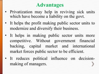 Advantages
• Privatization may help in reviving sick units
which have become a liability on the govt.
• It helps the profit making public sector units to
modernize and diversify their business.
• It helps in making public sector units more
competitive. Without government financial
backing, capital market and international
market forces public sector to be efficient.
• It reduces political influence on decision-
making of managers.
 