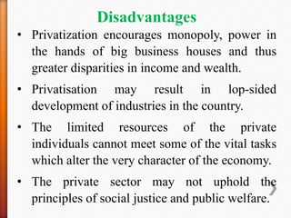 Disadvantages
• Privatization encourages monopoly, power in
the hands of big business houses and thus
greater disparities in income and wealth.
• Privatisation may result in lop-sided
development of industries in the country.
• The limited resources of the private
individuals cannot meet some of the vital tasks
which alter the very character of the economy.
• The private sector may not uphold the
principles of social justice and public welfare.
 