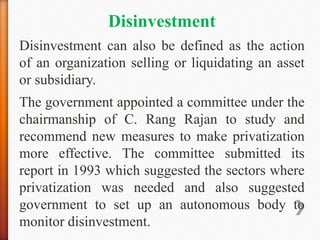 Disinvestment
Disinvestment can also be defined as the action
of an organization selling or liquidating an asset
or subsidiary.
The government appointed a committee under the
chairmanship of C. Rang Rajan to study and
recommend new measures to make privatization
more effective. The committee submitted its
report in 1993 which suggested the sectors where
privatization was needed and also suggested
government to set up an autonomous body to
monitor disinvestment.
 