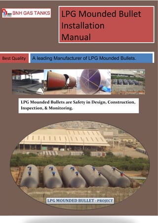 LPG Mounded Bullet 
Installation 
Manual 
Best Quality A leading Manufacturer of LPG Mounded Bullets. 
LPG Mounded Bullets are Safety in Design, Construction, 
Inspection, & Monitoring. 
LPG MOUNDED BULLET - PROJECT 
 