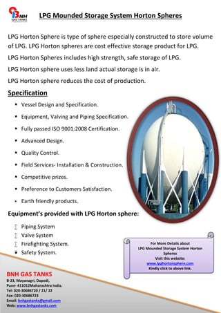 LPG Mounded Storage System Horton Spheres 
LPG Horton Sphere is type of sphere especially constructed to store volume 
of LPG. LPG Horton spheres are cost effective storage product for LPG. 
LPG Horton Spheres includes high strength, safe storage of LPG. 
LPG Horton sphere uses less land actual storage is in air. 
LPG Horton sphere reduces the cost of production. 
Specification 
 Vessel Design and Specification. 
 Equipment, Valving and Piping Specification. 
 Fully passed ISO 9001:2008 Certification. 
 Advanced Design. 
 Quality Control. 
 Field Services- Installation & Construction. 
 Competitive prizes. 
 Preference to Customers Satisfaction. 
 Earth friendly products. 
Equipment’s provided with LPG Horton sphere: 
 Piping System 
 Valve System 
 Firefighting System. 
 Safety System. 
BNH GAS TANKS 
B-23, Mayanagri, Dapodi, 
Pune- 411012Maharashtra India. 
Tel: 020-30686720 / 21/ 22 
Fax: 020-30686723 
Email: bnhgastanks@gmail.com 
Web: www.bnhgastanks.com 
For More Details about 
LPG Mounded Storage System Horton 
Spheres 
Visit this website: 
www.lpghortonsphere.com 
Kindly click to above link. 
