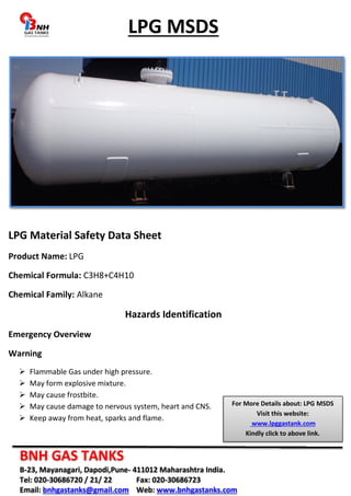 LPG MSDS 
LPG Material Safety Data Sheet 
Product Name: LPG 
Chemical Formula: C3H8+C4H10 
Chemical Family: Alkane 
Hazards Identification 
Emergency Overview 
Warning 
 Flammable Gas under high pressure. 
 May form explosive mixture. 
 May cause frostbite. 
 May cause damage to nervous system, heart and CNS. 
 Keep away from heat, sparks and flame. 
For More Details about: LPG MSDS 
BNH GAS TANKS 
B-23, Mayanagari, Dapodi,Pune- 411012 Maharashtra India. 
Tel: 020-30686720 / 21/ 22 Fax: 020-30686723 
Email: bnhgastanks@gmail.com Web: www.bnhgastanks.com 
Visit this website: 
www.lpggastank.com 
Kindly click to above link. 
