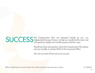 19 
This Compensation Plan was designed entirely by you, our 
Independent Business Owners, to help you rapidly build a team and 
with generous weekly and monthly payouts paid ten ways. 
Should you have any questions about the Compensation Plan please 
ask your enroller or contact LPGN at the Corporate Office. 
We wish you best of luck and much success! 
SUCCESS 
LifePharm Global Network reserves the rights to edit, modify and alter the compensation plan at anytime. V3 130820.01 
