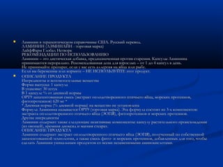  Ламинин в терапевтическом справочнике США. Русский перевод.Ламинин в терапевтическом справочнике США. Русский перевод.
ЛАМИНИН (ЛЭМИНАЙН - торговая марка)ЛАМИНИН (ЛЭМИНАЙН - торговая марка)
ЛайфФарм Глобал НетворкЛайфФарм Глобал Нетворк
РЕКОМЕНДАЦИИ ПО ИСПОЛЬЗОВАНИЮРЕКОМЕНДАЦИИ ПО ИСПОЛЬЗОВАНИЮ
Ламинин – это диетическая добавка, предназначенная против старения. Капсулы ЛамининаЛаминин – это диетическая добавка, предназначенная против старения. Капсулы Ламинина
принимаются перорально. Рекомендованная доза для взрослых – от 1 до 4 капсул в день.принимаются перорально. Рекомендованная доза для взрослых – от 1 до 4 капсул в день.
Не принимайте препарат, если у вас есть аллергия на яйца или рыбу.Не принимайте препарат, если у вас есть аллергия на яйца или рыбу.
Если вы беременны или кормите – НЕ ИСПОЛЬЗУЙТЕ этот продукт.Если вы беременны или кормите – НЕ ИСПОЛЬЗУЙТЕ этот продукт.
 ОПИСАНИЕ ПРОДУКТАОПИСАНИЕ ПРОДУКТА
Ингредиенты и вспомогательные веществаИнгредиенты и вспомогательные вещества
Форма выпуска: 1 капсулаФорма выпуска: 1 капсула
В упаковке: 30 штукВ упаковке: 30 штук
В 1 капсуле % от дневной нормыВ 1 капсуле % от дневной нормы
OPT9 запатентованная смесь (экстракт оплодотворенного птичьего яйца, морских протеинов,OPT9 запатентованная смесь (экстракт оплодотворенного птичьего яйца, морских протеинов,
фитопротеинов) 620 мг *фитопротеинов) 620 мг *
* Дневная норма (% дневной нормы) на вещество не установлена* Дневная норма (% дневной нормы) на вещество не установлена
Формула Ламинина называется OPT9 (торговая марка). Эта формула состоит из 3-х компонентов:Формула Ламинина называется OPT9 (торговая марка). Эта формула состоит из 3-х компонентов:
экстракта оплодотворенного птичьего яйца (ЭОПЯ), фитопротеинов и морских протеинов.экстракта оплодотворенного птичьего яйца (ЭОПЯ), фитопротеинов и морских протеинов.
Другие ингредиенты Другие ингредиенты 
Ламинин содержит также следующие неактивные компоненты: капсулу растительного происхожденияЛаминин содержит также следующие неактивные компоненты: капсулу растительного происхождения
(из овощей), кремния диоксид и магния стеарат.(из овощей), кремния диоксид и магния стеарат.
ОПИСАНИЕ ПРОДУКТАОПИСАНИЕ ПРОДУКТА
Ламинин содержит экстракт оплодотворенного птичьего яйца (ЭОПЯ), полученный по собственнойЛаминин содержит экстракт оплодотворенного птичьего яйца (ЭОПЯ), полученный по собственной
запатентованной технологии, а также смесь фито- и морских протеинов, добавленных для того, чтобызапатентованной технологии, а также смесь фито- и морских протеинов, добавленных для того, чтобы
сделать Ламинин уникальным продуктом со всеми незаменимыми аминокислотами. сделать Ламинин уникальным продуктом со всеми незаменимыми аминокислотами. 
 