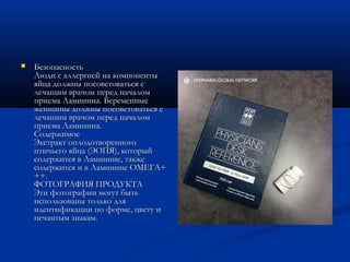  БезопасностьБезопасность
Люди с аллергией на компонентыЛюди с аллергией на компоненты
яйца должны посоветоваться сяйца должны посоветоваться с
лечащим врачом перед началомлечащим врачом перед началом
приема Ламинина. Беременныеприема Ламинина. Беременные
женщины должны посоветоваться сженщины должны посоветоваться с
лечащим врачом перед началомлечащим врачом перед началом
приема Ламинина.приема Ламинина.
СодержимоеСодержимое
Экстракт оплодотворенногоЭкстракт оплодотворенного
птичьего яйца (ЭОПЯ), которыйптичьего яйца (ЭОПЯ), который
содержится в Ламинине, такжесодержится в Ламинине, также
содержится и в Ламинине ОМЕГА+содержится и в Ламинине ОМЕГА+
++.++.
ФОТОГРАФИЯ ПРОДУКТАФОТОГРАФИЯ ПРОДУКТА
Эти фотографии могут бытьЭти фотографии могут быть
использованы только дляиспользованы только для
идентификации по форме, цвету иидентификации по форме, цвету и
печантым знакам.печантым знакам.
 