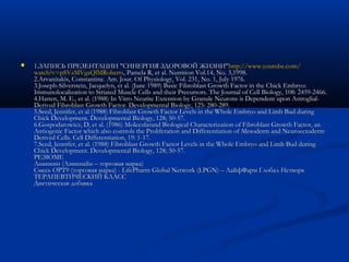  1.ЗАПИСЬ ПРЕЗЕНТАЦИИ "СИНЕРГИЯ ЗДОРОВОЙ ЖИЗНИ"1.ЗАПИСЬ ПРЕЗЕНТАЦИИ "СИНЕРГИЯ ЗДОРОВОЙ ЖИЗНИ"httphttp://://www.youtube.comwww.youtube.com//
watch?v=pSVzMVgaQlMRobertswatch?v=pSVzMVgaQlMRoberts, Pamela R, et al. Nutrition Vol.14, No. 3,1998., Pamela R, et al. Nutrition Vol.14, No. 3,1998.
2.Arvanitakis, Constantine. Am. Jour. Of Physiology, Vol. 231, No. 1, July 1976.2.Arvanitakis, Constantine. Am. Jour. Of Physiology, Vol. 231, No. 1, July 1976.
3.Joseph-Silverstein, Jacquelyn, et al. (June 1989) Basic Fibroblast Growth Factor in the Chick Embryo:3.Joseph-Silverstein, Jacquelyn, et al. (June 1989) Basic Fibroblast Growth Factor in the Chick Embryo:
Immunolocalization to Striated Muscle Cells and their Precursors. The Journal of Cell Biology, 108: 2459-2466.Immunolocalization to Striated Muscle Cells and their Precursors. The Journal of Cell Biology, 108: 2459-2466.
4.Hatten, M. E., et al. (1988) In Vitro Neurite Extention by Granule Neurons is Dependent upon Astroglial-4.Hatten, M. E., et al. (1988) In Vitro Neurite Extention by Granule Neurons is Dependent upon Astroglial-
Derived Fibroblast Growth Factor. Developmental Biology, 125: 280-289.Derived Fibroblast Growth Factor. Developmental Biology, 125: 280-289.
5.Seed, Jennifer, et al (1988) Fibroblast Growth Factor Levels in the Whole Embryo and Limb Bud during5.Seed, Jennifer, et al (1988) Fibroblast Growth Factor Levels in the Whole Embryo and Limb Bud during
Chick Development. Developmental Biology, 128; 50-57.Chick Development. Developmental Biology, 128; 50-57.
6.Gospodarowicz, D, et al. (1986) Molecularand Biological Characterization of Fibroblast Growth Factor, an6.Gospodarowicz, D, et al. (1986) Molecularand Biological Characterization of Fibroblast Growth Factor, an
Antiogenic Factor which also controls the Proliferation and Differentiation of Mesoderm and NeuroectodermAntiogenic Factor which also controls the Proliferation and Differentiation of Mesoderm and Neuroectoderm
Derived Cells. Cell Differentiation, 19: 1-17.Derived Cells. Cell Differentiation, 19: 1-17.
7.Seed, Jennifer, et al. (1988) Fibroblast Growth Factor Levels in the Whole Embryo and Limb Bud during7.Seed, Jennifer, et al. (1988) Fibroblast Growth Factor Levels in the Whole Embryo and Limb Bud during
Chick Development. Developmental Biology, 128; 50-57.Chick Development. Developmental Biology, 128; 50-57.
РЕЗЮМЕРЕЗЮМЕ
Ламинин (Лэминайн – торговая марка)Ламинин (Лэминайн – торговая марка)
Смесь OPT9 (торговая марка) - LifePharm Global Network (LPGN) – ЛайфФарм Глобал НетворкСмесь OPT9 (торговая марка) - LifePharm Global Network (LPGN) – ЛайфФарм Глобал Нетворк
ТЕРАПЕВТИЧЕСКИЙ КЛАССТЕРАПЕВТИЧЕСКИЙ КЛАСС
Диетическая добавкаДиетическая добавка
 